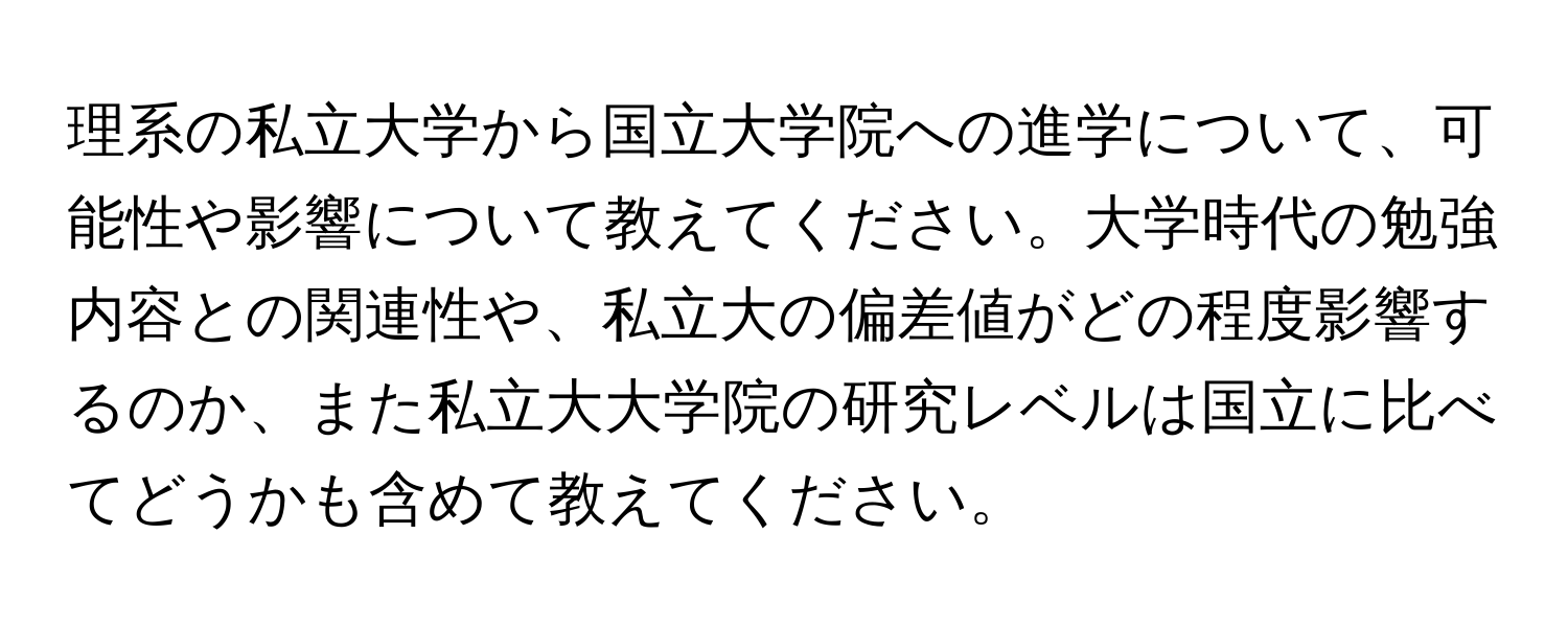 理系の私立大学から国立大学院への進学について、可能性や影響について教えてください。大学時代の勉強内容との関連性や、私立大の偏差値がどの程度影響するのか、また私立大大学院の研究レベルは国立に比べてどうかも含めて教えてください。