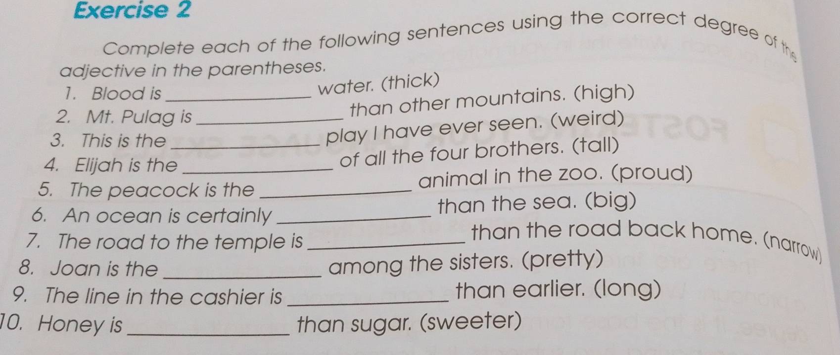 Complete each of the following sentences using the correct degree of the 
adjective in the parentheses. 
1. Blood is_ 
water. (thick) 
2. Mt. Pulag is_ 
than other mountains. (high) 
3. This is the_ 
play I have ever seen. (weird) 
4. Elijah is the 
of all the four brothers. (tall) 
5. The peacock is the _animal in the zoo. (proud) 
6. An ocean is certainly _than the sea. (big) 
7. The road to the temple is_ 
than the road back home. (narrow) 
8. Joan is the_ 
among the sisters. (pretty) 
9. The line in the cashier is _than earlier. (long) 
10. Honey is _than sugar. (sweeter)