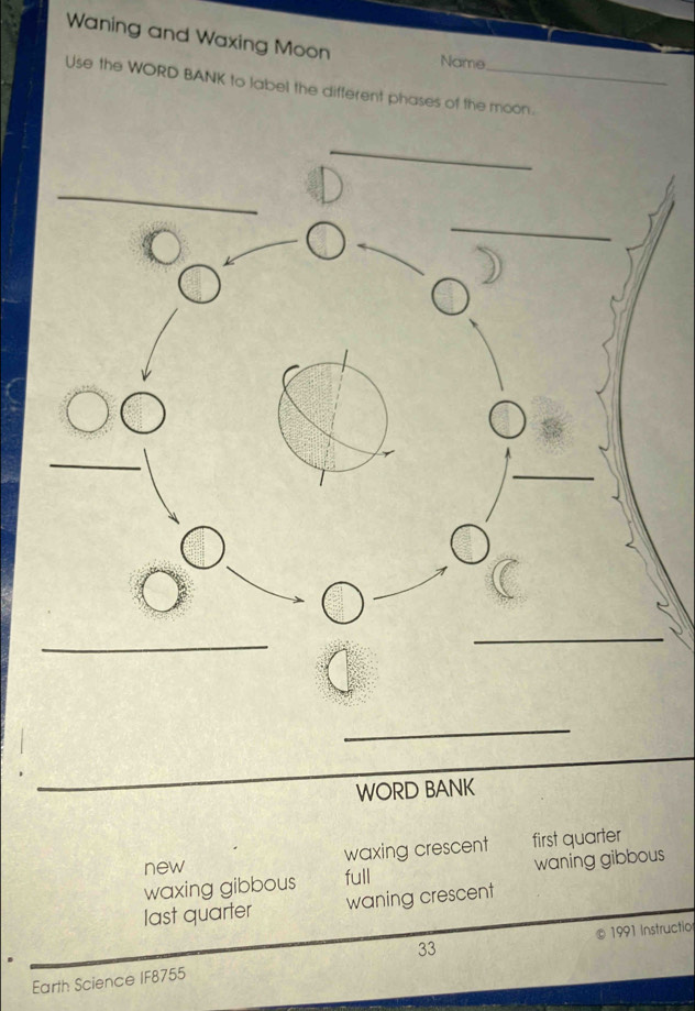 Waning and Waxing Moon
Name
Use the WORD BANK to label the different phases of the moon.
_
WORD BANK
new waxing crescent first quarter
waxing gibbous full waning gibbous
last quarter waning crescent
33 1991 Instructio
Earth Science IF8755