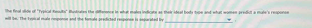 The final slide of "Typical Results" illustrates the difference in what males indicate as their ideal body type and what women predict a male's response 
will be. The typical male response and the female predicted response is separated by 
_.