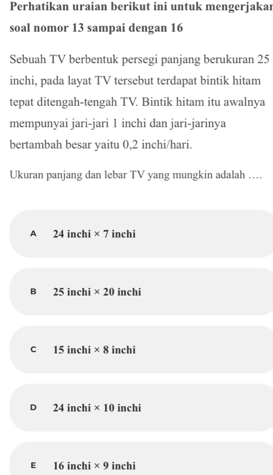 Perhatikan uraian berikut ini untuk mengerjakar
soal nomor 13 sampai dengan 16
Sebuah TV berbentuk persegi panjang berukuran 25
inchi, pada layat TV tersebut terdapat bintik hitam
tepat ditengah-tengah TV. Bintik hitam itu awalnya
mempunyai jari-jari 1 inchi dan jari-jarinya
bertambah besar yaitu 0,2 inchi /hari.
Ukuran panjang dan lebar TV yang mungkin adalah …
A 24 inchi * 7 inchi
B 25 inchi * 20 inchi
C £15 inchi * 8 inchi
D 24 inchi * 10 inchi
E 16 inchi * 9 inchi