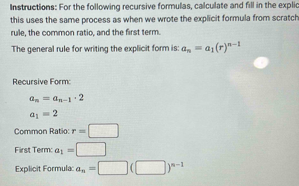 Instructions: For the following recursive formulas, calculate and fill in the explic 
this uses the same process as when we wrote the explicit formula from scratch 
rule, the common ratio, and the first term. 
The general rule for writing the explicit form is: a_n=a_1(r)^n-1
Recursive Form:
a_n=a_n-1· 2
a_1=2
Common Ratio: r=□
First Term: a_1=□
Explicit Formula: a_n=□ (□ )^n-1