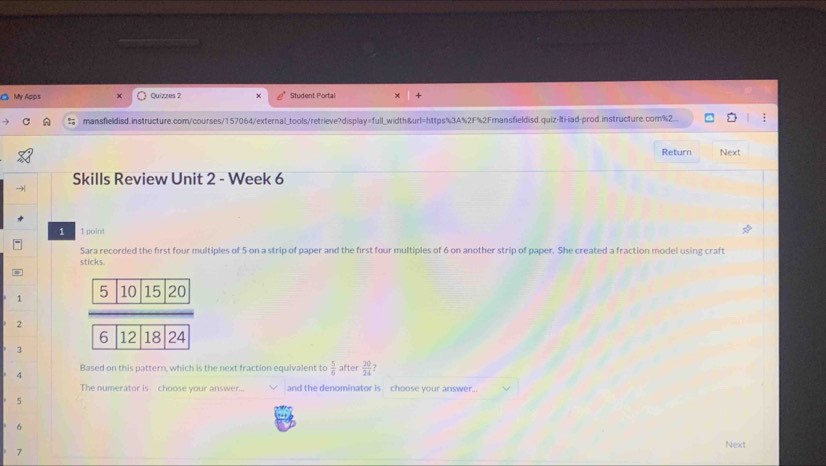 My Apps Quizzes 2 Student Portal 
mansfieldisd.instructure.com/courses/157064/external_tools/retrieve?display=full_width&url=https%3A%2F%2Fmansfieldisd.quiz-Iti-iad-prod.instructure.com%2 
Return Next 
Skills Review Unit 2 - Week 6 
1 1 point 
Sara recorded the first four multiples of 5 on a strip of paper and the first four multiples of 6 on another strip of paper. She created a fraction model using craft 
sticks. 
1 
2 
3 
4 Based on this pattern, which is the next fraction equivalent to  5/6  after  20/24 
The numerator is choose your answer... and the denominator is choose your answer.
5
6
Next
7