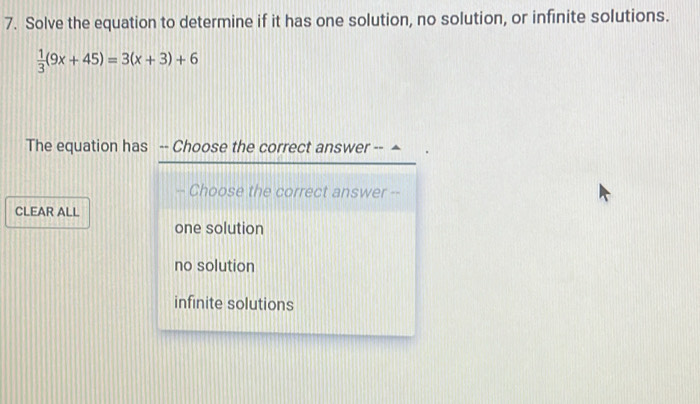 Solve the equation to determine if it has one solution, no solution, or infinite solutions.
 1/3 (9x+45)=3(x+3)+6
The equation has -- Choose the correct answer -- ▲
-- Choose the correct answer --
CLEAR ALL
one solution
no solution
infinite solutions