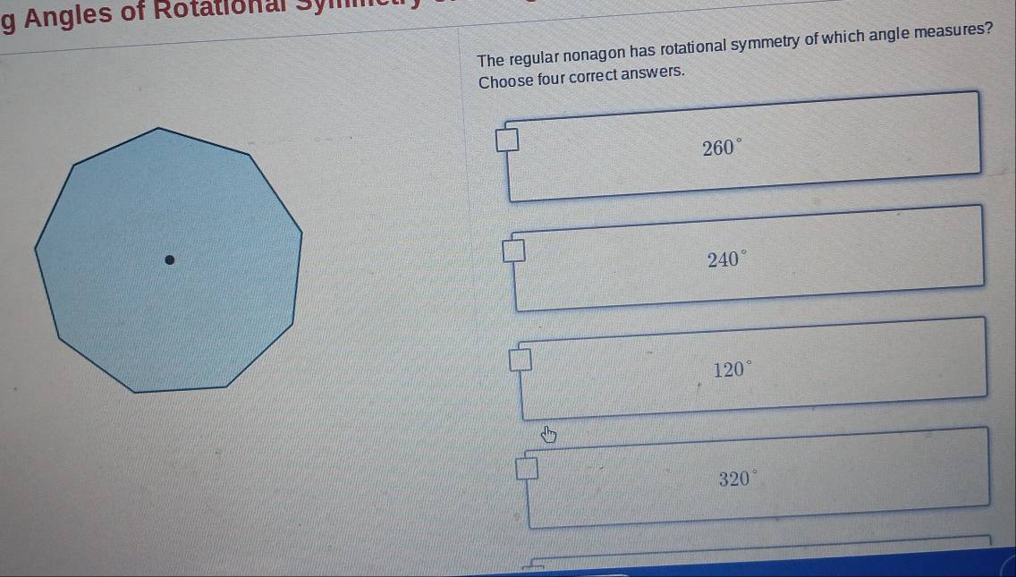 Angles of Rotational Sym
The regular nonagon has rotational symmetry of which angle measures?
Choose four correct answers.
260°
240°
120°
320°