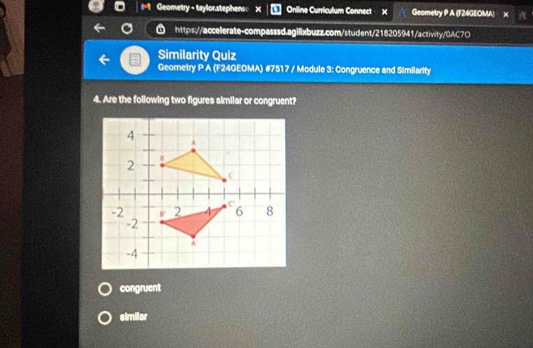 Geometry - taylor.stephens Online Curriculum Connect X Geometry P A (F24GEOMA) x
https://accelerate-compasssd.agilixbuzz.com/student/218205941/activity/0AC7O
Similarity Quiz
Geometry P A (F24GEOMA) #7517 / Module 3: Congruence and Similarity
4. Are the following two figures similar or congruent?
congruent
similar