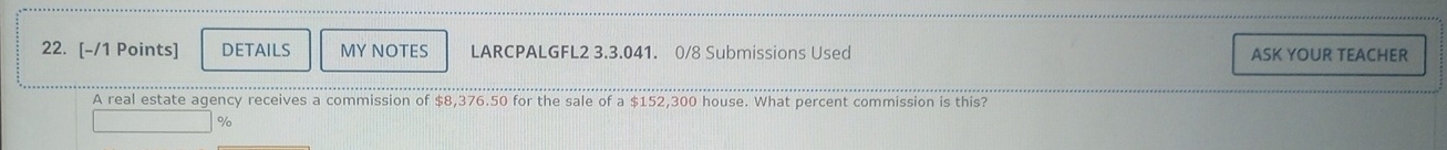 DETAILS MY NOTES LARCPALGFL2 3.3.041. 0/8 Submissions Used ASK YOUR TEACHER 
A real estate agency receives a commission of $8,376.50 for the sale of a $152,300 house. What percent commission is this?
%