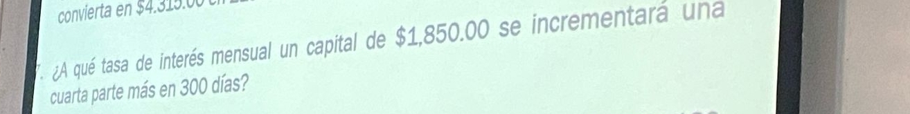 convierta en $4.315.00. ¿A qué tasa de interés mensual un capital de $1,850.00 se incrementará una 
cuarta parte más en 300 días?