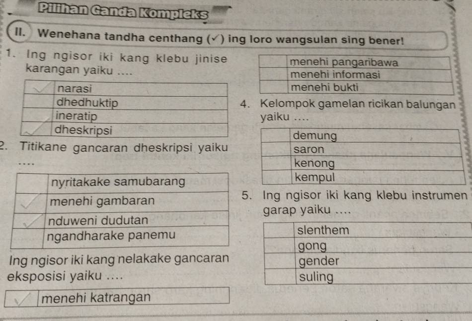 Pilihan Ganda Kompleks 
II. Wenehana tandha centhang (√) ing loro wangsulan sing bener! 
1. Ing ngisor iki kang klebu jinise 
karangan yaiku .... 
. Kelompok gamelan ricikan balungan 
yaiku .... 
2. Titikane gancaran dheskripsi yaiku 
. 
Ing ngisor iki kang klebu instrumen 
garap yaiku .... 
Ing ngisor iki kang nelakake gancaran 
eksposisi yaiku .... 
menehi katrangan