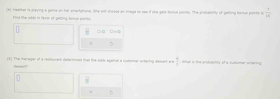 Heather is playing a game on her smartphone. She will choose an image to see if she gets bonus points. The probability of getting bonus points is  7/16 . 
Find the odds in favor of getting bonus points.
 □ /□   □ :□ □ to □ 
(b) The manager of a restaurant determined that the odds against a customer ordering dessert are  6/5 . What is the probability of a customer ordering 
dessert?
 □ /□  
×