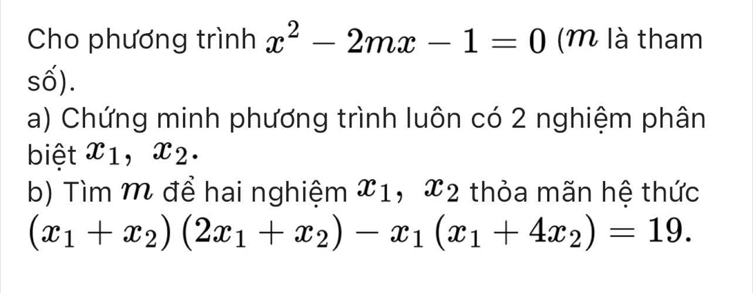 Cho phương trình x^2-2mx-1=0 ( là tham 
số). 
a) Chứng minh phương trình luôn có 2 nghiệm phân 
biệt x_1, x_2. 
b) Tìm M để hai nghiệm x_1, x_2 thỏa mãn hệ thức
(x_1+x_2)(2x_1+x_2)-x_1(x_1+4x_2)=19.