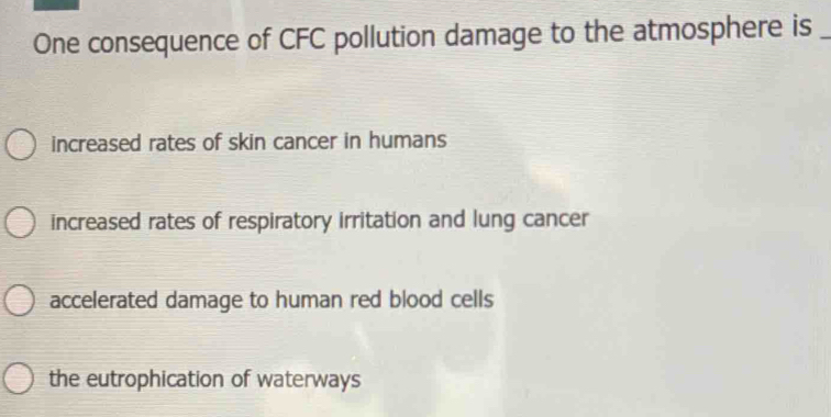 One consequence of CFC pollution damage to the atmosphere is_
increased rates of skin cancer in humans
increased rates of respiratory irritation and lung cancer
accelerated damage to human red blood cells
the eutrophication of waterways