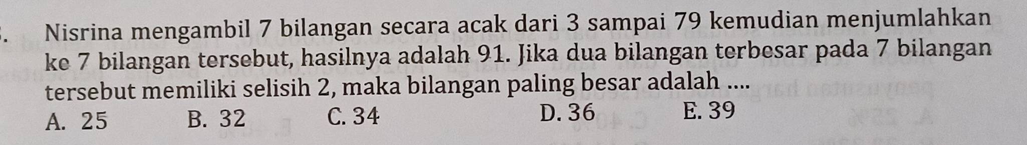 Nisrina mengambil 7 bilangan secara acak dari 3 sampai 79 kemudian menjumlahkan
ke 7 bilangan tersebut, hasilnya adalah 91. Jika dua bilangan terbesar pada 7 bilangan
tersebut memiliki selisih 2, maka bilangan paling besar adalah ....
A. 25 B. 32 C. 34 D. 36 E. 39