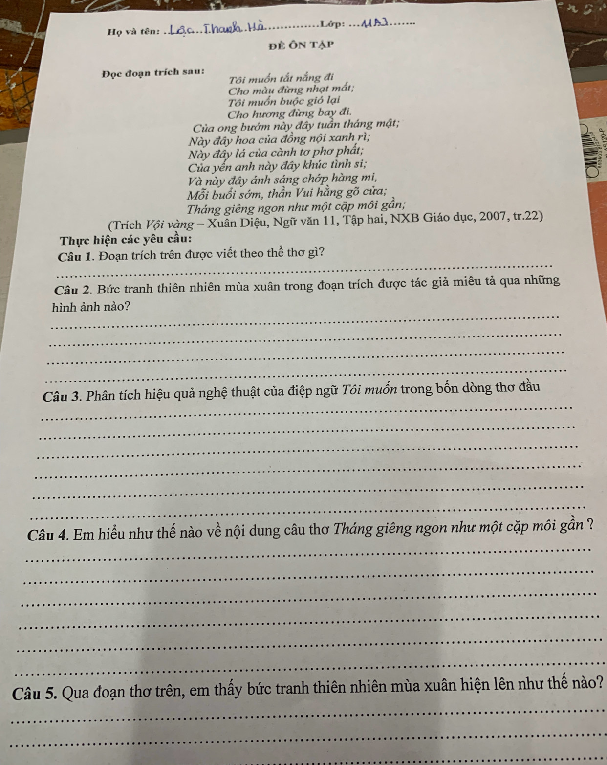 .Lớp:_ 
Họ và tên: 
_ 
đẻ Ôn tập 
Đọc đoạn trích sau: 
Tôi muốn tắt nắng đi 
Cho màu đừng nhạt mất; 
Tôi muốn buộc gió lại 
Cho hương đừng bay đi. 
Của ong bướm này đây tuần tháng mật; 
Này đây hoa của đồng nội xanh rì; 
Này đầy lá của cành tơ phơ phất; 
Của yến anh này đây khúc tình si; 
B ~ 
Và này đây ánh sáng chớp hàng mi, 
Mỗi buổi sớm, thần Vui hằng gõ cửa; 
Tháng giêng ngon như một cặp môi gần; 
(Trích Vội vàng - Xuân Diệu, Ngữ văn 11, Tập hai, NXB Giáo dục, 2007, tr.22) 
Thực hiện các yêu cầu: 
_ 
Câu 1. Đoạn trích trên được viết theo thể thơ gì? 
Câu 2. Bức tranh thiên nhiên mùa xuân trong đoạn trích được tác giả miêu tả qua những 
_ 
hình ảnh nào? 
_ 
_ 
_ 
_ 
Câu 3. Phân tích hiệu quả nghệ thuật của điệp ngữ Tôi muốn trong bốn dòng thơ đầu 
_ 
_ 
_ 
_ 
_ 
_ 
Câu 4. Em hiểu như thế nào về nội dung câu thơ Tháng giêng ngon như một cặp môi gần 
_ 
_ 
_ 
_ 
_ 
_ 
Câu 5. Qua đoạn thơ trên, em thấy bức tranh thiên nhiên mùa xuân hiện lên như thể nào? 
_ 
_