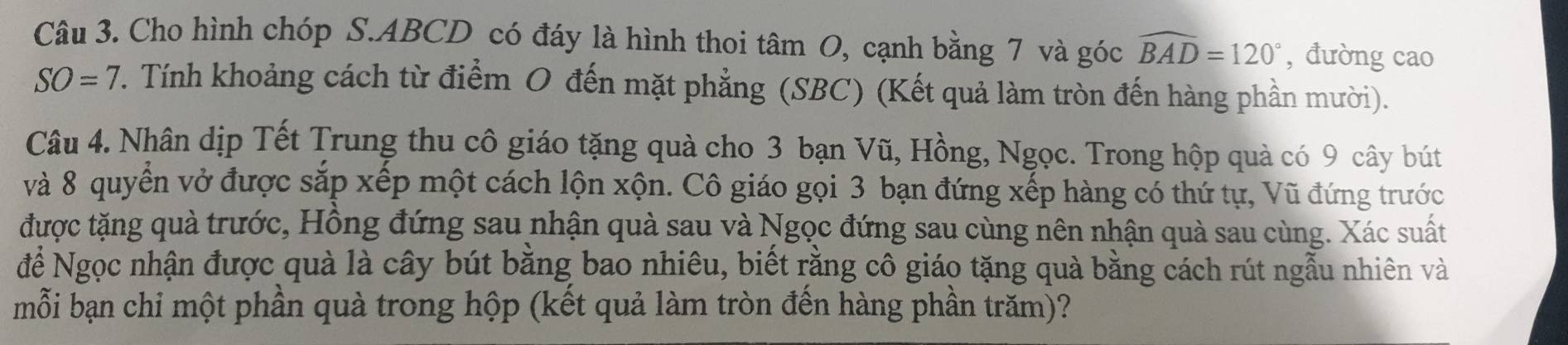 Cho hình chóp S. ABCD có đáy là hình thoi tâm O, cạnh bằng 7 và góc widehat BAD=120° ,đường cao
SO=7. Tính khoảng cách từ điểm O đến mặt phẳng (SBC) (Kết quả làm tròn đến hàng phần mười). 
Câu 4. Nhân dịp Tết Trung thu cô giáo tặng quà cho 3 bạn Vũ, Hồng, Ngọc. Trong hộp quà có 9 cây bút 
và 8 quyển vở được sắp xếp một cách lộn xộn. Cô giáo gọi 3 bạn đứng xếp hàng có thứ tự, Vũ đứng trước 
được tặng quà trước, Hồng đứng sau nhận quà sau và Ngọc đứng sau cùng nên nhận quả sau cùng. Xác suất 
để Ngọc nhận được quà là cây bút bằng bao nhiêu, biết rằng cô giáo tặng quà bằng cách rút ngẫu nhiên và 
mỗi bạn chỉ một phần quà trong hộp (kết quả làm tròn đền hàng phần trăm)?