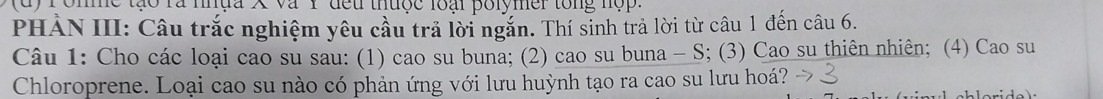 ronme tạo rà nhựa X và Y đều thưộc loài polymer tổng hộp. 
PHẢN III: Câu trắc nghiệm yêu cầu trả lời ngắn. Thí sinh trả lời từ câu 1 đến câu 6. 
Câu 1: Cho các loại cao su sau: (1) cao su buna; (2) cao su buna - S; (3) Cao su thiên nhiên; (4) Cao su 
Chloroprene. Loại cao su nào có phản ứng với lưu huỳnh tạo ra cao su lưu hoá?