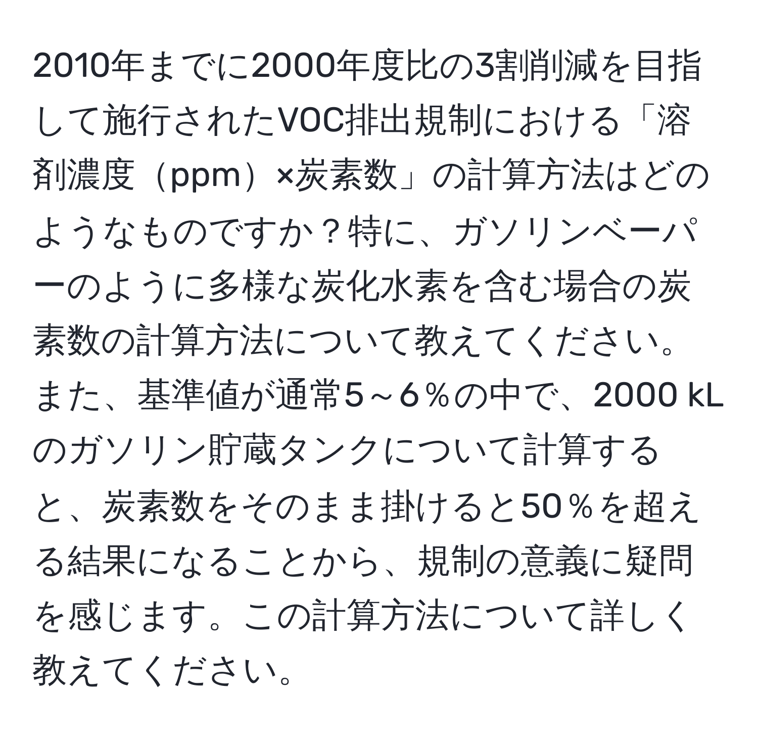 2010年までに2000年度比の3割削減を目指して施行されたVOC排出規制における「溶剤濃度ppm×炭素数」の計算方法はどのようなものですか？特に、ガソリンベーパーのように多様な炭化水素を含む場合の炭素数の計算方法について教えてください。また、基準値が通常5～6％の中で、2000 kLのガソリン貯蔵タンクについて計算すると、炭素数をそのまま掛けると50％を超える結果になることから、規制の意義に疑問を感じます。この計算方法について詳しく教えてください。