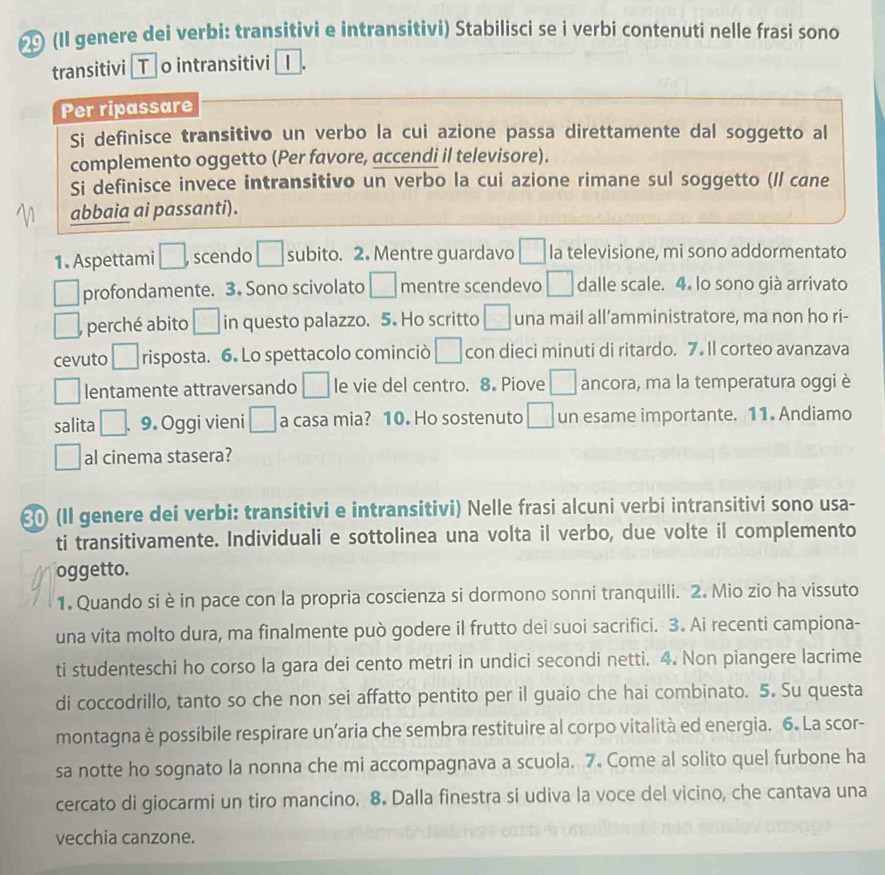 (Il genere dei verbi: transitivi e intransitivi) Stabilisci se i verbi contenuti nelle frasi sono
transitivi [T o intransitivi 1
Per ripassare
Si definisce transitivo un verbo la cui azione passa direttamente dal soggetto al
complemento oggetto (Per favore, accendi il televisore).
Si definisce invece intransitivo un verbo la cui azione rimane sul soggetto (ll cane
abbaia ai passanti).
1. Aspettami □ , scendo □ subito. 2. Mentre guardavo □ Ia televisione, mi sono addormentato
□ profondamente. 3. Sono scivolato □ mentre scendevo □ dalle scale. 4. lo sono già arrivato
□ . perché abito □ in questo palazzo. 5. Ho scritto □ una mail all’amministratore, ma non ho ri-
cevuto □ risposta. 6. Lo spettacolo cominciò □ con dieci minuti di ritardo. 7. Il corteo avanzava
□ lentamente attraversando □ le vie del centro. 8. Piove □ ancora, ma la temperatura oggi è
salita □ . 9. Oggi vieni □ a casa mia? 10. Ho sostenuto □ un esame importante. 11. Andiamo
□ al cinema stasera?
ε (II genere dei verbi: transitivi e intransitivi) Nelle frasi alcuni verbi intransitivi sono usa-
ti transitivamente. Individuali e sottolinea una volta il verbo, due volte il complemento
oggetto.
1. Quando si è in pace con la propria coscienza si dormono sonni tranquilli. 2. Mio zio ha vissuto
una vita molto dura, ma finalmente può godere il frutto dei suoi sacrifici. 3. Ai recenti campiona-
ti studenteschi ho corso la gara dei cento metri in undici secondi netti. 4. Non piangere lacrime
di coccodrillo, tanto so che non sei affatto pentito per il guaio che hai combinato. 5. Su questa
montagna è possibile respirare un’aria che sembra restituire al corpo vitalità ed energia. 6. La scor-
sa notte ho sognato la nonna che mi accompagnava a scuola. 7. Come al solito quel furbone ha
cercato di giocarmi un tiro mancino. 8. Dalla finestra si udiva la voce del vicino, che cantava una
vecchia canzone.