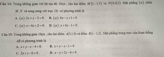 Trong không gian với hệ tọa độ Oxyz , cho hai điểm M(1;-1;5) và N(0;0;1). Mặt phẳng (α) chứa
M, N và song song với trục Oy có phương trình là
A. (alpha ):2x+z-3=0. B. (alpha ):4x-z+1=0.
C. (alpha ):x-4z+2=0. D. (alpha ):x+4z-1=0. 
Câu 15: Trong không gian Oxyz , cho hai điểm A(3;1;0) và điểm B(1;-1;2). Mặt phẳng trung trực của đoạn thẳng
AB có phương trình là
A. x+y-z-4=0. B. x+y-z-1=0.
C. 2x+z-6=0. D. x-y+2z-6=0.