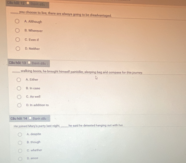 Câu hỗi: 12 Đánh dấu :
_you choose to live, there are always going to be disadvantaged.
A. Although
B. Wherever
C. Even if
D. Neither
Câu hỏi: 13 Đánh dấu :
_walking boots, he brought himself painkiller, sleeping bag and compass for this journey.
A. Either
B. In case
C. As well
D. In addition to
Câu hỏi: 14 Đánh dấu :
He joined Mary's party last night,_ he said he detested hanging out with her .
A. despite
B. though
C. whether
D. since