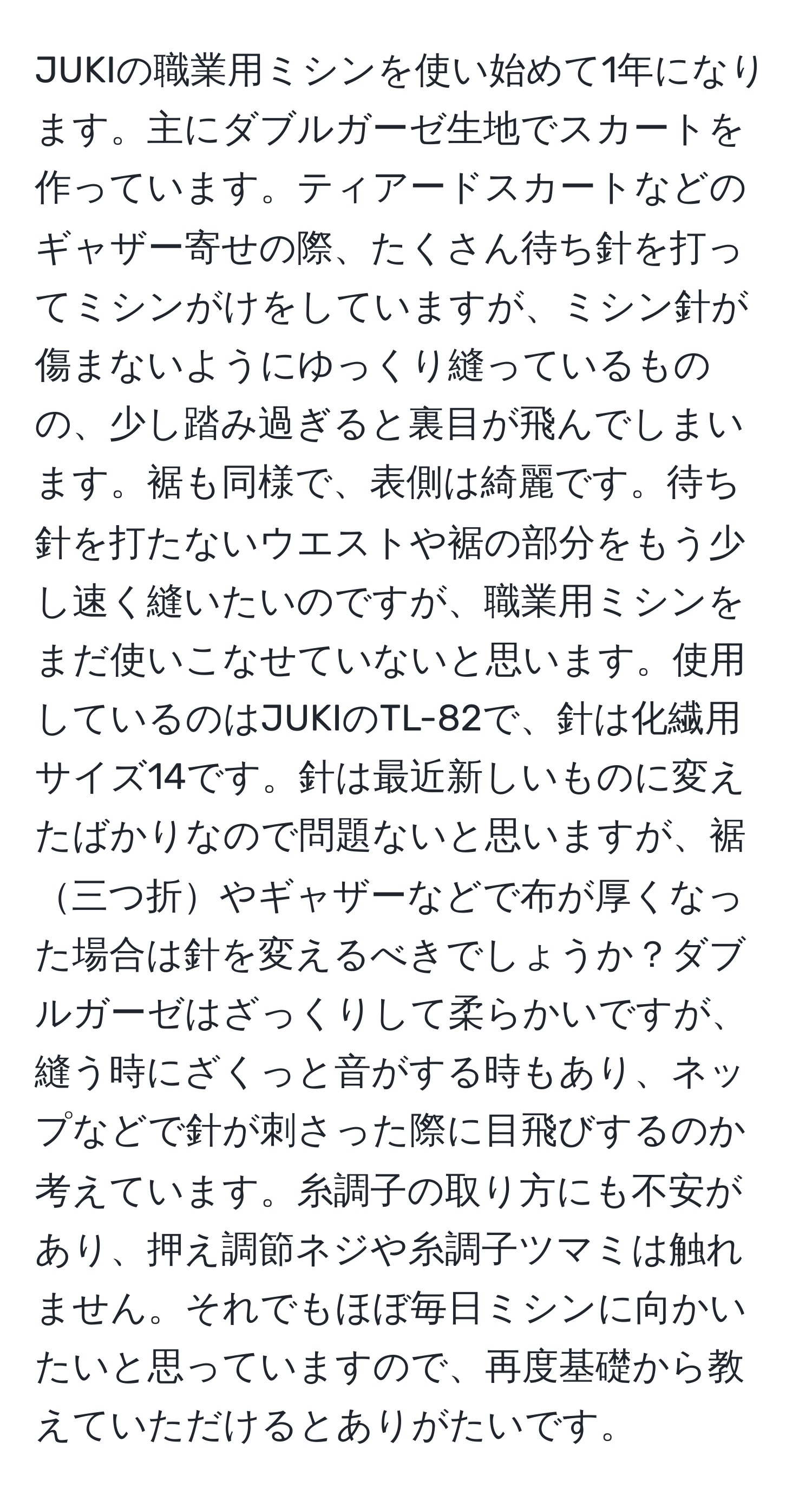 JUKIの職業用ミシンを使い始めて1年になります。主にダブルガーゼ生地でスカートを作っています。ティアードスカートなどのギャザー寄せの際、たくさん待ち針を打ってミシンがけをしていますが、ミシン針が傷まないようにゆっくり縫っているものの、少し踏み過ぎると裏目が飛んでしまいます。裾も同様で、表側は綺麗です。待ち針を打たないウエストや裾の部分をもう少し速く縫いたいのですが、職業用ミシンをまだ使いこなせていないと思います。使用しているのはJUKIのTL-82で、針は化繊用サイズ14です。針は最近新しいものに変えたばかりなので問題ないと思いますが、裾三つ折やギャザーなどで布が厚くなった場合は針を変えるべきでしょうか？ダブルガーゼはざっくりして柔らかいですが、縫う時にざくっと音がする時もあり、ネップなどで針が刺さった際に目飛びするのか考えています。糸調子の取り方にも不安があり、押え調節ネジや糸調子ツマミは触れません。それでもほぼ毎日ミシンに向かいたいと思っていますので、再度基礎から教えていただけるとありがたいです。