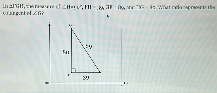 In △ FGH , the measure of ∠ H=90°, FH=39, GF=89 , and HG=80. What ratio represents the 
cotangent of ∠ G ?