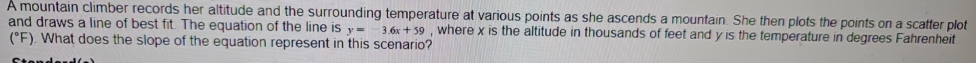 A mountain climber records her altitude and the surrounding temperature at various points as she ascends a mountain. She then plots the points on a scatter plot 
and draws a line of best fit. The equation of the line is y=-3.6x+59 , where x is the altitude in thousands of feet and y is the temperature in degrees Fahrenheit 
(*F). What does the slope of the equation represent in this scenario?