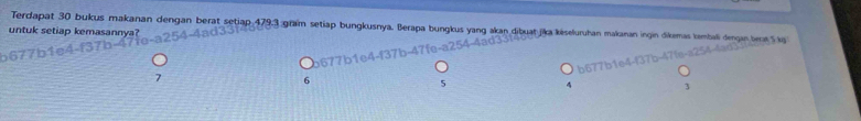 Terdapat 30 bukus makanan dengan berat setiap 479.3 gram setiap bungkusnya. Berapa bungkus yang akan dibuat jika késeluruhan makanan ingin dikemas tambali dengan benr 
untuk setiap kemasannya?
6
5
3