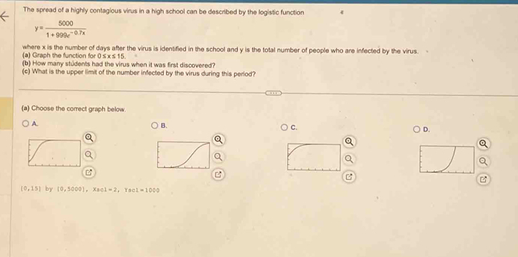 The spread of a highly contagious virus in a high school can be described by the logistic function
y= 5000/1+999e^(-0.7x) 
where x is the number of days after the virus is identified in the school and y is the total number of people who are infected by the virus.
(a) Graph the function for 0≤ x≤ 15. 
(b) How many students had the virus when it was first discovered?
(c) What is the upper limit of the number infected by the virus during this period?
(a) Choose the correct graph below.
A.
B.
C.
D.

B

(0,15) by [0,5000], X c1=2 , Ya I=1000