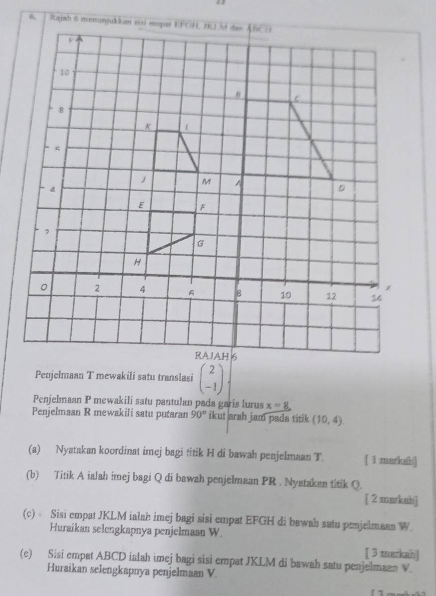 Penjelmaan T mewakili satu translasi beginpmatrix 2 -1endpmatrix
Penjelmaan P mewakili satu pantulan pada garis lurus x=8
Penjelmaan R mewakili satu putaran 90° ikut arah jam pada titik (10,4). 
(a) Nyatakan koordinat imej bagi titik H di bawah penjelmaan T. [ 1 markahi] 
(b) Titik A ialah imej bagi Q di bawah penjelmaan PR. Nyatakan titik Q. 
[ 2 markah] 
(c) Sisi empat JKLM ialah imej bagi sisi empat EFGH di bawah satu penjelmaan W
Huraikan selengkapnya penjelmaan W. 
[ 3 markah] 
(c) Sisi empat ABCD ialah imej bagi sisi empat JKLM di bawah satu penjelmaan V. 
Huraikan selengkapnya penjelmaan V.