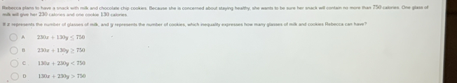 Rebecca plans to have a snack with milk and chocolate chip cookies. Because she is concersed about staying healthy, she wants to be sure her snack will contain no more than 750 calories. One glass of
milk will give her 230 calories and one cookie 130 calories.
II z represents the number of glasses of milk, and y represents the number of cookies, which inequality expresses how many glasses of milk and cookies Rebecca can have?
A 230x+130y≤ 750
B 230x+130y≥ 750
C . 130x+230y<750</tex>
D 130x+230y>750