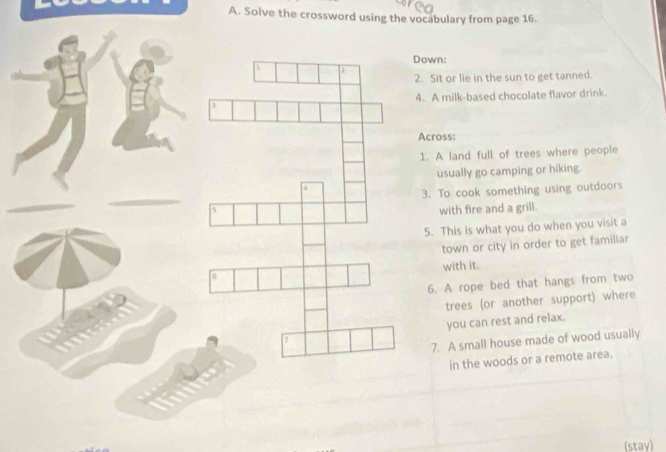 Solve the crossword using the vocabulary from page 16.
:
or lie in the sun to get tanned.
milk-based chocolate flavor drink.
ss:
land full of trees where people
sually go camping or hiking.
o cook something using outdoors
ith fire and a grill.
his is what you do when you visit a
own or city in order to get familiar
with it.
A rope bed that hangs from two
trees (or another support) where
you can rest and relax.
A small house made of wood usually
in the woods or a remote area.
(stay)