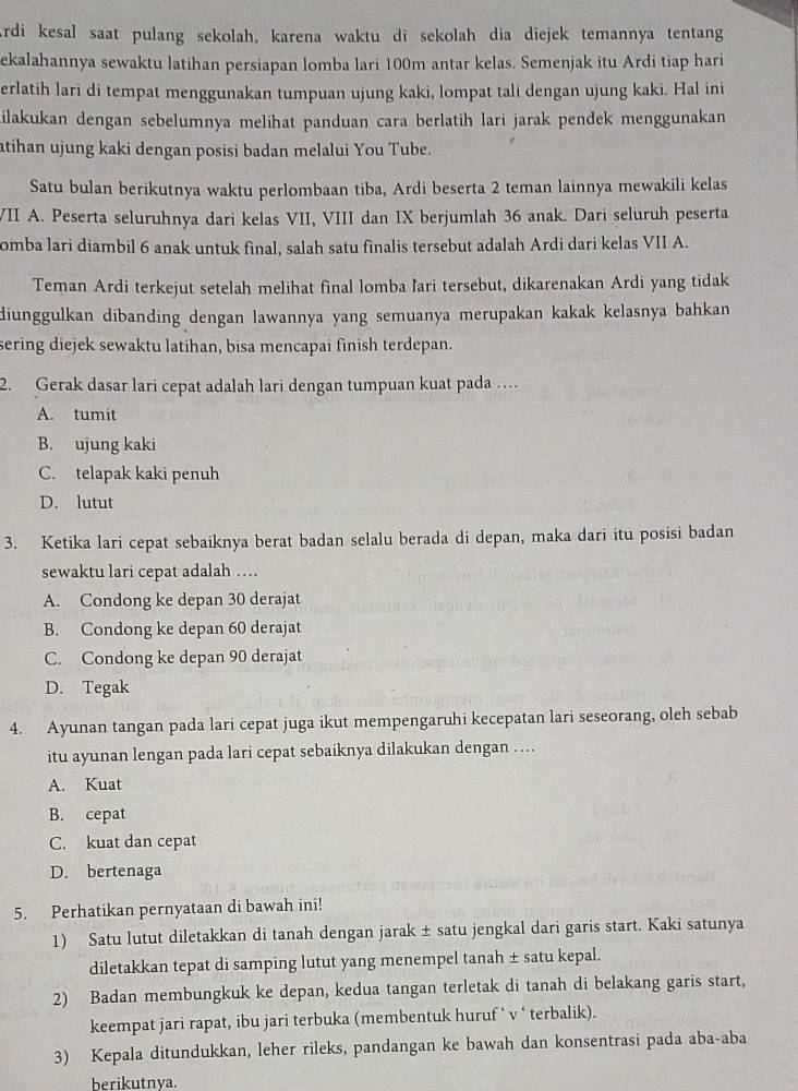 rdi kesal saat pulang sekolah, karena waktu di sekolah dia diejek temannya tentang
ekalahannya sewaktu latihan persiapan lomba lari 100m antar kelas. Semenjak itu Ardi tiap hari
erlatih lari di tempat menggunakan tumpuan ujung kaki, lompat tali dengan ujung kaki. Hal ini
ilakukan dengan sebelumnya melihat panduan cara berlatih lari jarak pendek menggunakan
atihan ujung kaki dengan posisi badan melalui You Tube.
Satu bulan berikutnya waktu perlombaan tiba, Ardi beserta 2 teman lainnya mewakili kelas
VII A. Peserta seluruhnya dari kelas VII, VIII dan IX berjumlah 36 anak. Dari seluruh peserta
omba lari diambil 6 anak untuk final, salah satu finalis tersebut adalah Ardi dari kelas VII A.
Teman Ardi terkejut setelah melihat final lomba lari tersebut, dikarenakan Ardi yang tidak
diunggulkan dibanding dengan lawannya yang semuanya merupakan kakak kelasnya bahkan 
sering diejek sewaktu latihan, bisa mencapai finish terdepan.
2. Gerak dasar lari cepat adalah lari dengan tumpuan kuat pada …
A. tumit
B. ujung kaki
C. telapak kaki penuh
D. lutut
3. Ketika lari cepat sebaiknya berat badan selalu berada di depan, maka dari itu posisi badan
sewaktu lari cepat adalah …
A. Condong ke depan 30 derajat
B. Condong ke depan 60 derajat
C. Condong ke depan 90 derajat
D. Tegak
4. Ayunan tangan pada lari cepat juga ikut mempengaruhi kecepatan lari seseorang, oleh sebab
itu ayunan lengan pada lari cepat sebaiknya dilakukan dengan …
A. Kuat
B. cepat
C. kuat dan cepat
D. bertenaga
5. Perhatikan pernyataan di bawah ini!
1) Satu lutut diletakkan di tanah dengan jarak ± satu jengkal dari garis start. Kaki satunya
diletakkan tepat di samping lutut yang menempel tanah ± satu kepal.
2) Badan membungkuk ke depan, kedua tangan terletak di tanah di belakang garis start,
keempat jari rapat, ibu jari terbuka (membentuk huruf ‘ v ‘ terbalik).
3) Kepala ditundukkan, leher rileks, pandangan ke bawah dan konsentrasi pada aba-aba
berikutnya.