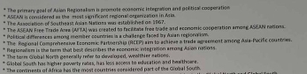 The primary geal of Asian Regiosalism is promote ecosomic istegration and political cosperation
ASEAN is comidered as the most significant regional onoenization in Aria.
The Association of Southeay; Ayan Natioss was estebrished on 1967.
The ASEAN Free Trade Area (AFTA) was created to facilitate free trade and economic cooperation among ASEAN rations.
Political differences arong member countries is a challenge faced by Asian regionalism.
The Regional Comprehensive Economic Partnershia (RCEP) aim to achieve a trade agreement among Asia-Pacific countres.
Regionalism is the term that best describes the econonic integration among Asion not 0ss
The torm Giobal Norss geserally refer to develoged, wealthier sations.
Global South has higher aoverly rates, has less access to education and healthcare.
The continents of Africa his the most countries coridered part of the Global South