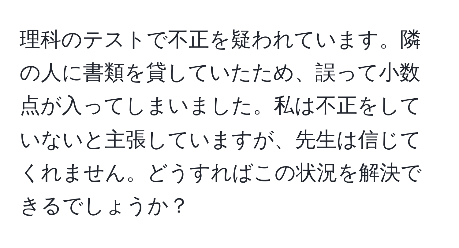 理科のテストで不正を疑われています。隣の人に書類を貸していたため、誤って小数点が入ってしまいました。私は不正をしていないと主張していますが、先生は信じてくれません。どうすればこの状況を解決できるでしょうか？