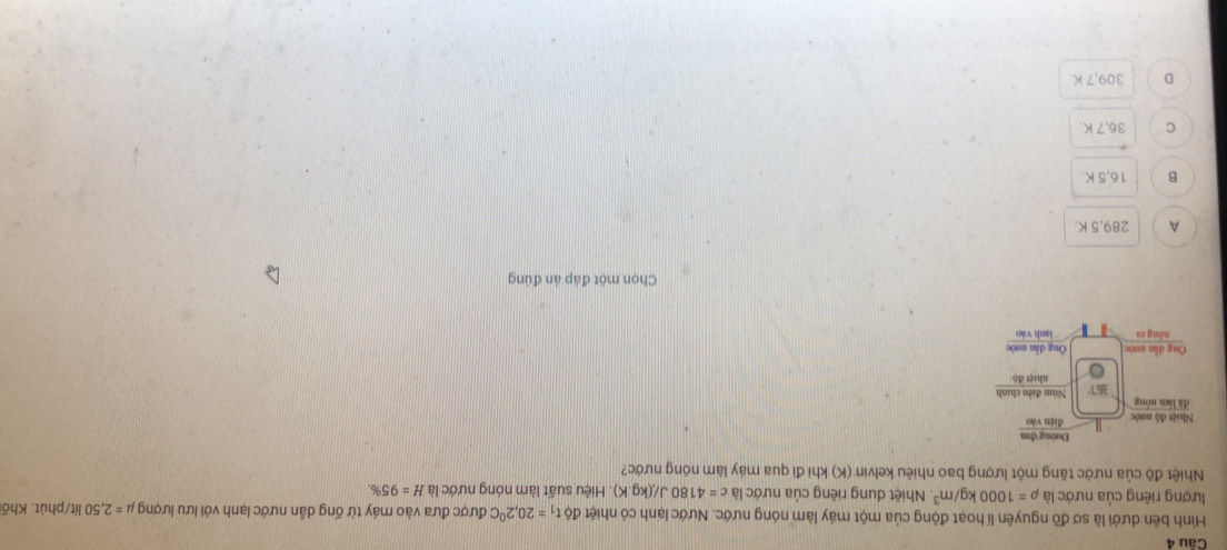 Hình bên dưới là sơ đồ nguyên lí hoạt động của một máy làm nóng nước. Nước lạnh có nhiệt dθ t_1=20,2^0C được đưa vào máy từ ống dân nước lạnh với lưu lượng mu =2,50 lít/phút. Khối
lượng riêng của nước là rho =1000kg/m^3. Nhiệt dung riêng của nước là c=4180J/(kg.K) ). Hiệu suất làm nóng nước là H=95%
Nhiệt độ của nước tăng một lượng bao nhiêu kelvin (K) khi đi qua máy làm nóng nước?
Chọn một đáp án đúng
A 289,5 K.
B 16,5 K
C 36,7 K.
D 309,7 K
