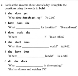 Look at the answers about Annie's day. Complete the 
questions using the words in bold. 
l she does get 
‘What time does she get_ up?’ ‘At 7.00.' 
2 have does she 
"What_ for breakfast?” “Tea and toast.” 
3 does work she 
‘Where _?' ‘In an office.' 
4 she start does 
*What time_ work?" 'At 9.00.' 
5 she have does 
*Where _ lunch?" "In a café." 
6 do she does 
*What _ in the evening?" 
‘She has dinner and watches TV.’