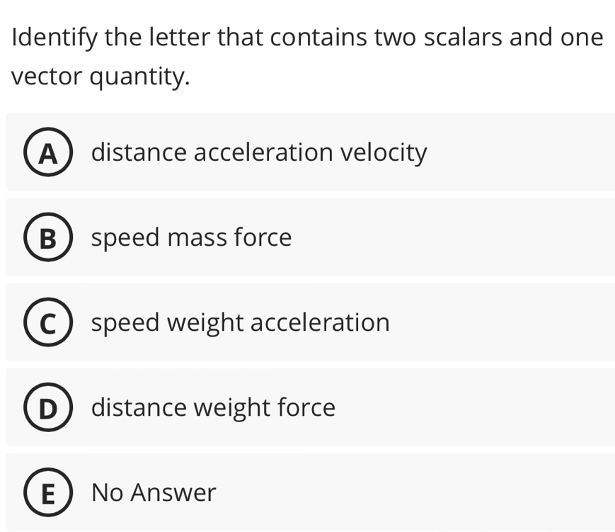 Identify the letter that contains two scalars and one
vector quantity.
A distance acceleration velocity
B  speed mass force
speed weight acceleration
distance weight force
E No Answer