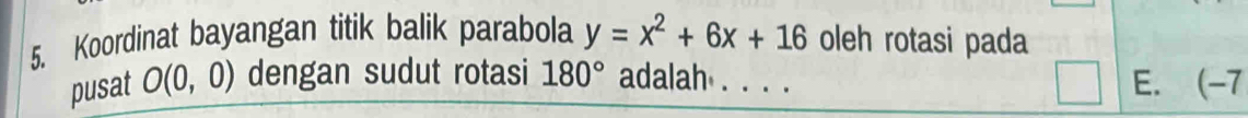 Koordinat bayangan titik balik parabola y=x^2+6x+16 oleh rotasi pada
pusat O(0,0) dengan sudut rotasi 180° adalah . . . . E. (-7