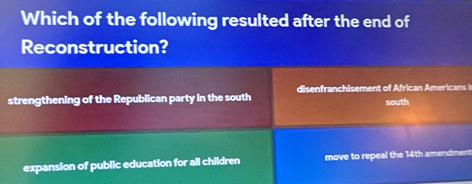 Which of the following resulted after the end of
Reconstruction?
disenfranchisement of African Americans in
strengthening of the Republican party in the south
south
expansion of public education for all children move to repeal the 14th amendment