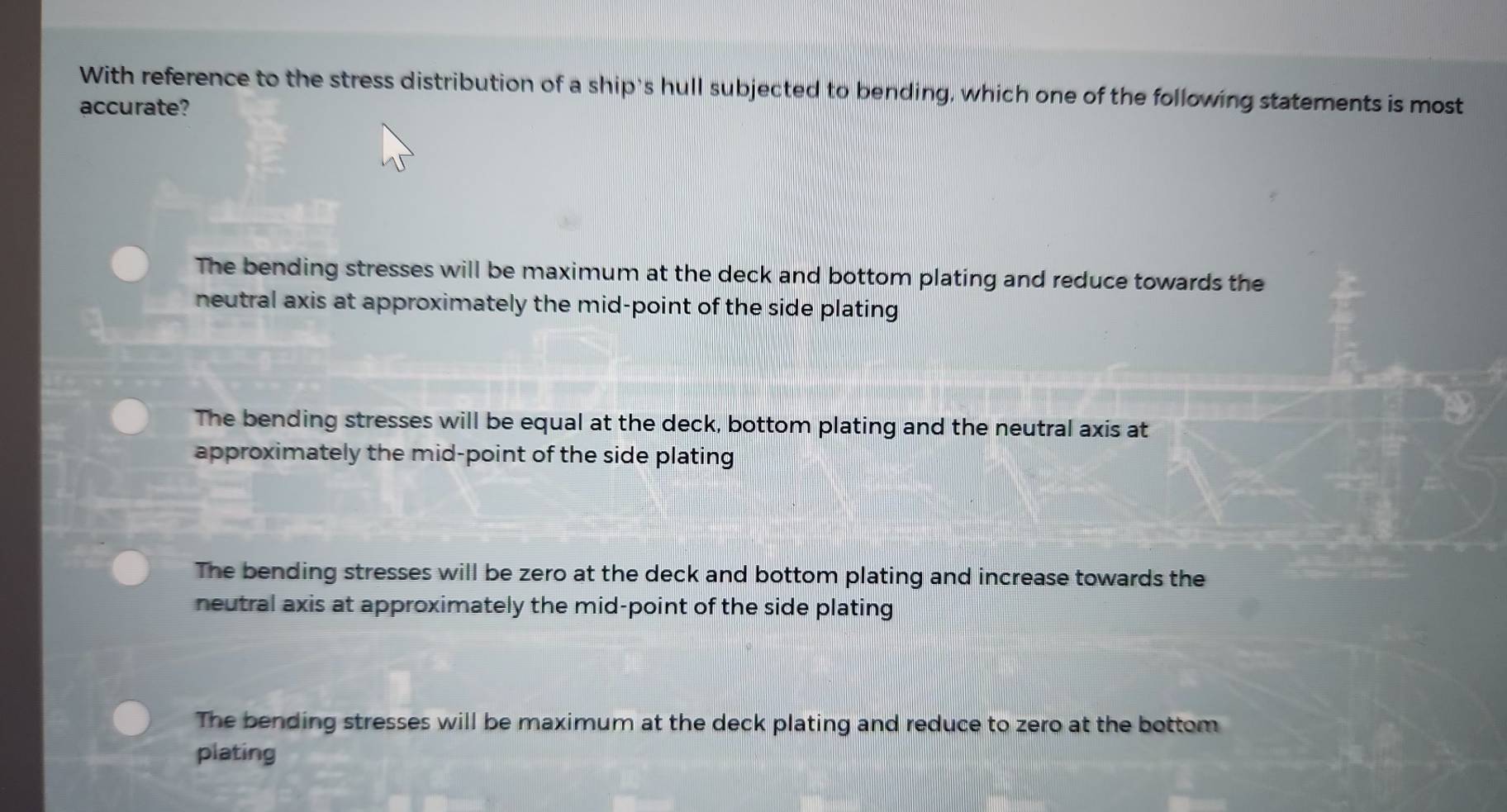 With reference to the stress distribution of a ship's hull subjected to bending, which one of the following statements is most
accurate?
The bending stresses will be maximum at the deck and bottom plating and reduce towards the
neutral axis at approximately the mid-point of the side plating
The bending stresses will be equal at the deck, bottom plating and the neutral axis at
approximately the mid-point of the side plating
The bending stresses will be zero at the deck and bottom plating and increase towards the
neutral axis at approximately the mid-point of the side plating
The bending stresses will be maximum at the deck plating and reduce to zero at the bottom
plating