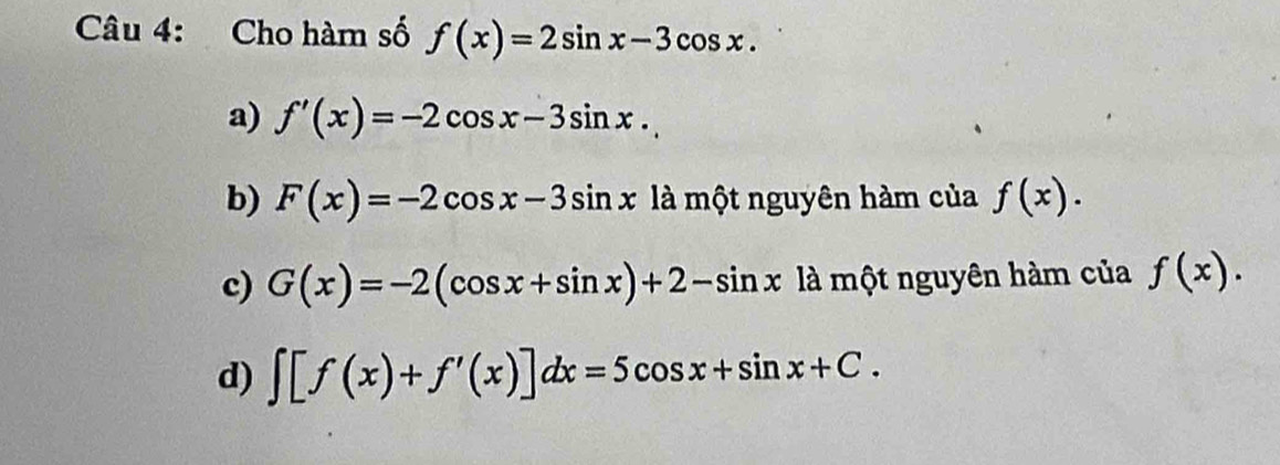 Cho hàm số f(x)=2sin x-3cos x.
a) f'(x)=-2cos x-3sin x.
b) F(x)=-2cos x-3sin x là một nguyên hàm của f(x).
c) G(x)=-2(cos x+sin x)+2-sin x là một nguyên hàm của f(x).
d) ∈t [f(x)+f'(x)]dx=5cos x+sin x+C.