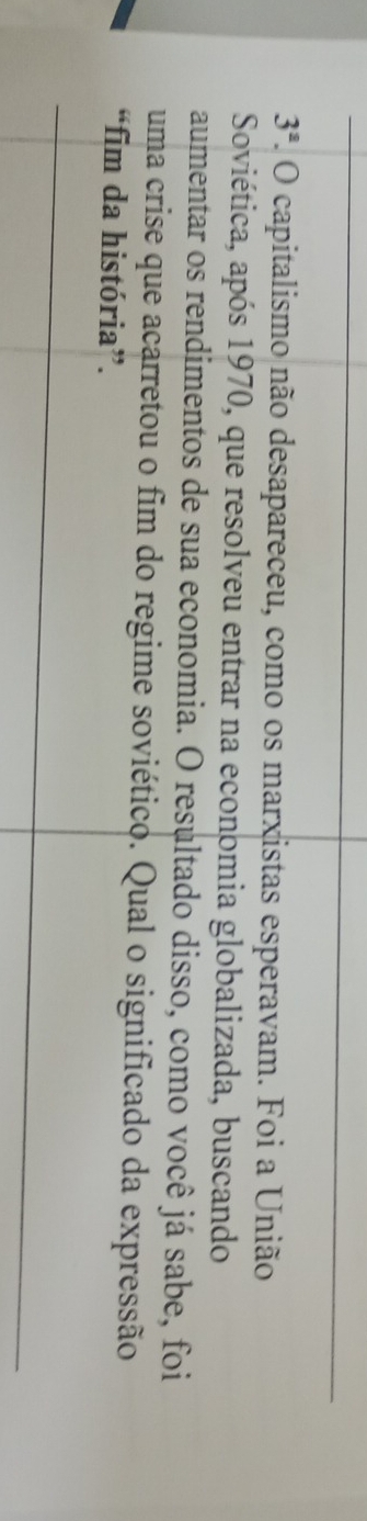 3^a 2. O capitalismo não desapareceu, como os marxistas esperavam. Foi a União 
Soviética, após 1970, que resolveu entrar na economia globalizada, buscando 
aumentar os rendimentos de sua economia. O resultado disso, como você já sabe, foi 
uma crise que acarretou o fim do regime soviético. Qual o significado da expressão 
“fim da história”.