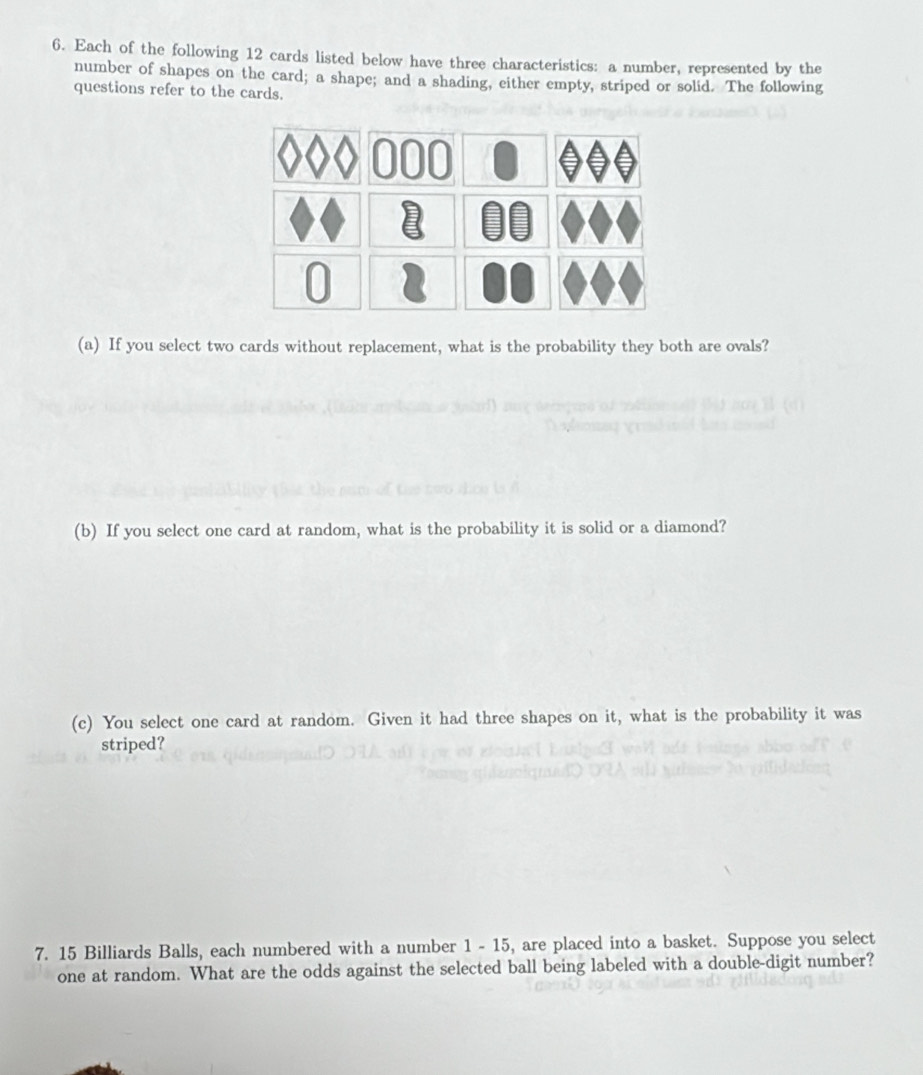 Each of the following 12 cards listed below have three characteristics: a number, represented by the 
number of shapes on the card; a shape; and a shading, either empty, striped or solid. The following 
questions refer to the cards. 
(a) If you select two cards without replacement, what is the probability they both are ovals? 
(b) If you select one card at random, what is the probability it is solid or a diamond? 
(c) You select one card at random. Given it had three shapes on it, what is the probability it was 
striped? 
7. 15 Billiards Balls, each numbered with a number 1 - 15, are placed into a basket. Suppose you select 
one at random. What are the odds against the selected ball being labeled with a double-digit number?