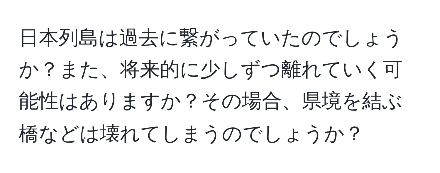 日本列島は過去に繋がっていたのでしょうか？また、将来的に少しずつ離れていく可能性はありますか？その場合、県境を結ぶ橋などは壊れてしまうのでしょうか？