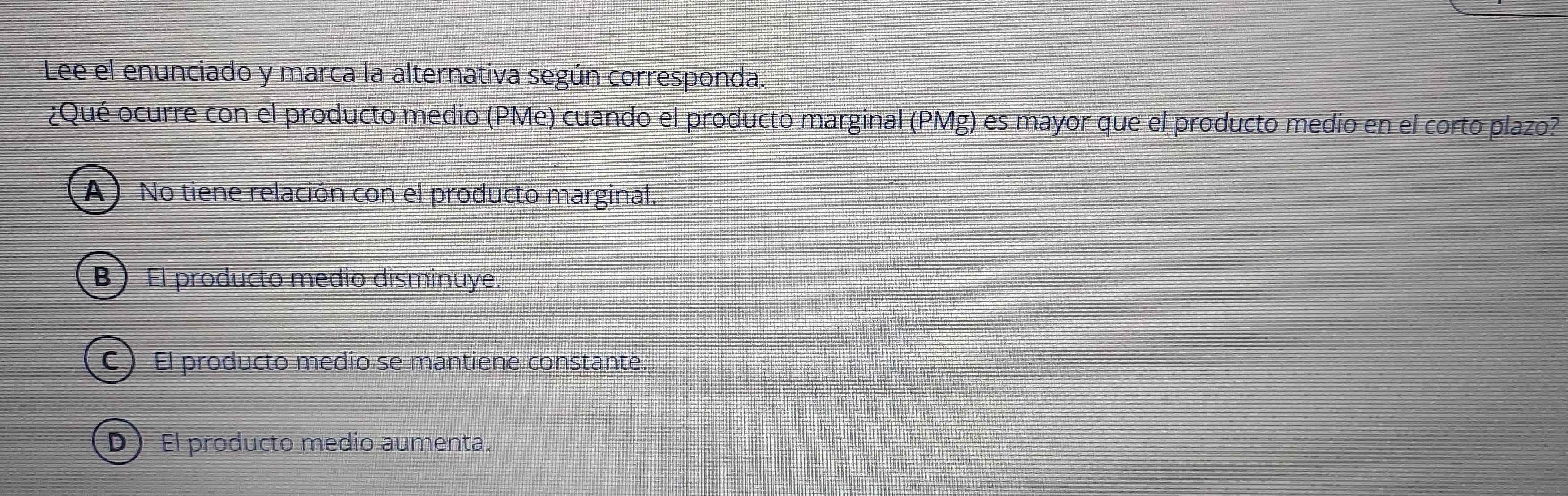 Lee el enunciado y marca la alternativa según corresponda.
¿Qué ocurre con el producto medio (PMe) cuando el producto marginal (PMg) es mayor que el producto medio en el corto plazo?
A) No tiene relación con el producto marginal.
BEl producto medio disminuye.
C ) El producto medio se mantiene constante.
D El producto medio aumenta.