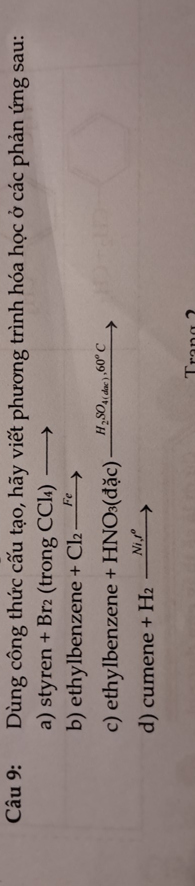 Dùng công thức cấu tạo, hãy viết phương trình hóa học ở các phản ứng sau: 
a) styren+Br_2(trongCCl_4)to
b) ethylbenzene +Cl_2xrightarrow Fe
c) ethylbenzene +HNO_3(d_^circ c)c)_ H_2SO_4(dac), 60^oC
d) cumene +H_2xrightarrow Ni,t^o