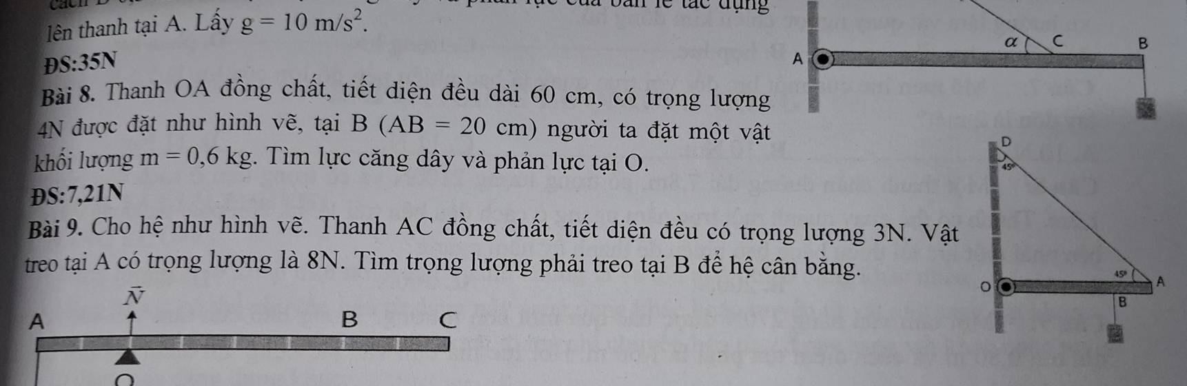 lên thanh tại A. Lấy g=10m/s^2.
Dan lễ tác đụng
D S:35N
Bài 8. Thanh OA đồng chất, tiết diện đều dài 60 cm, có trọng lượng
4N được đặt như hình vẽ, tại B(AB=20cm) người ta đặt một vật
khối lượng m=0,6kg *. Tìm lực căng dây và phản lực tại O.
ĐS:7,21N 
Bài 9. Cho hệ như hình vẽ. Thanh AC đồng chất, tiết diện đều có trọng lượng 3N. Vật
treo tại A có trọng lượng là 8N. Tìm trọng lượng phải treo tại B để hệ cân bằng.
O