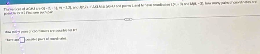The vertices of ΔGHJ are G(-2,-1), H(-2,2) , and J(2,2). If △ KLM △ GHJ and points L and M have coordinates L(4,-3) and M(8,-3) , how many pairs of coordinates are 
possible for K? Find one such pair. 
How many pairs of coordinates are possible for K? 
There are □ possible pairs of coordinates.