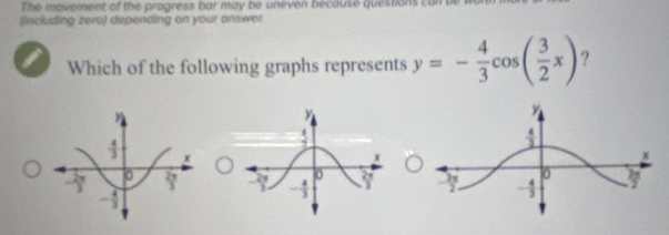 The movement of the progress bar may be uneven beccuse questions i
(including zero) depending on your answer
Which of the following graphs represents y=- 4/3 cos ( 3/2 x) ?